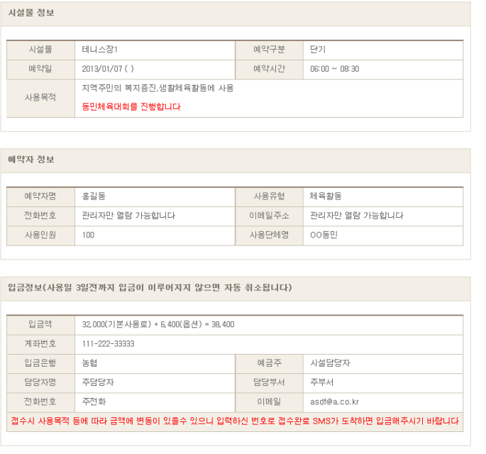 시설물 정보를 확인한다. (예시)
시설물 : 테니스장1
예약구분 : 단기
예약일 : 2013/01/07
예약시간 : 06:00 ~ 08:30
사용목적 : 지역주민의 복지증진, 생활체육활동에 사용 - 동민체육대회를 진행합니다.
예약자 정보를 확인한다. (예시)
예약자명 : 홍길동
사용유형 : 체육활동
전화번호 : 관리자만 열람 가능합니다
이메일주소 : 관리자만 열람 가능합니다
사용인원 : 100
사용단체명 : OO동민
입금정보(사용일 3일전까지 입금이 이루어지지 않으면 자동 취소됩니다)를 확인합니다. (예시)
입금액 : 32,000(기본사용료) + 6,400(옵션) = 38,400
계좌번호 : 111-222-33333
입금은행 : 농협
예금주 : 시설담당자
담당자명 : 주담당자
담당부서 : 주부서
전화번호 : 주전화
이메일 : asdf@a.co.kr
접수시 사용목적 등에 따라 금액에 변동이 있을수 있으니 입력하신 번호로 접수완료 SMS가 도착하면 입금해주시기 바랍니다.